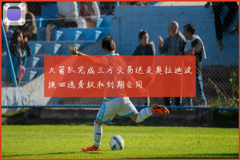 火箭队完成三方交易送走奥拉迪波换回选秀权和到期合同