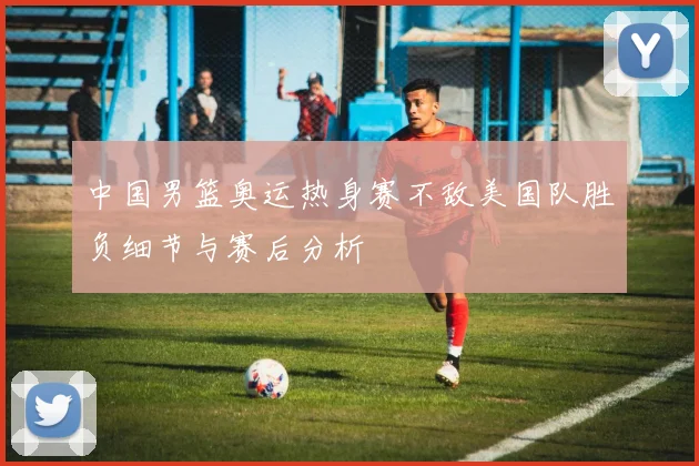 中国男篮奥运热身赛不敌美国队胜负细节与赛后分析