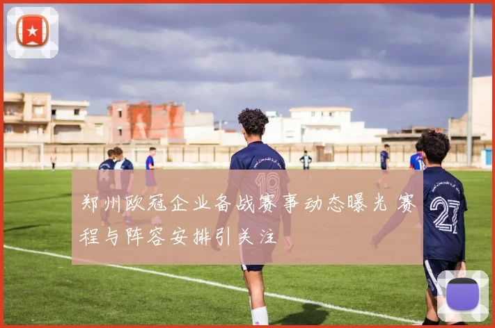 郑州欧冠企业备战赛事动态曝光 赛程与阵容安排引关注