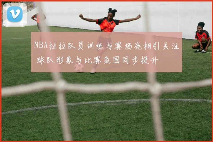 NBA拉拉队员训练与赛场亮相引关注 球队形象与比赛氛围同步提升