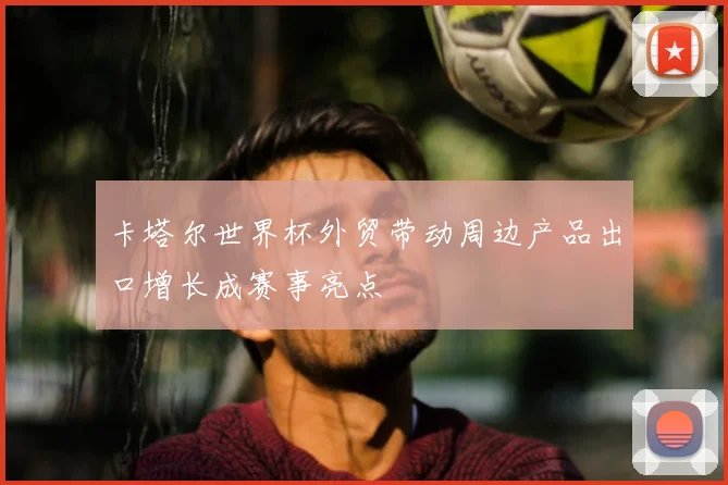 卡塔尔世界杯外贸带动周边产品出口增长成赛事亮点