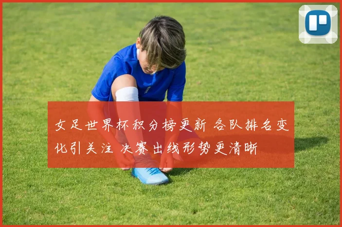 女足世界杯积分榜更新 各队排名变化引关注 决赛出线形势更清晰