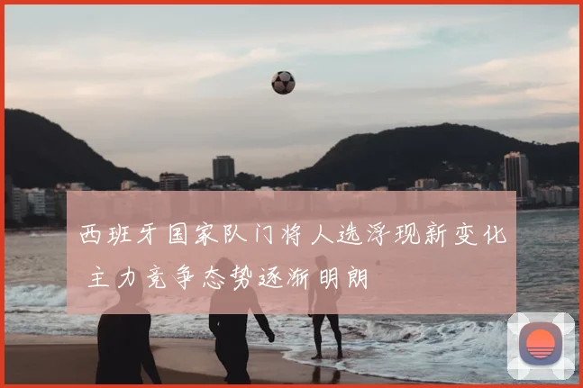 西班牙国家队门将人选浮现新变化 主力竞争态势逐渐明朗