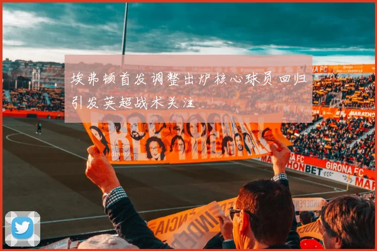 埃弗顿首发调整出炉核心球员回归引发英超战术关注