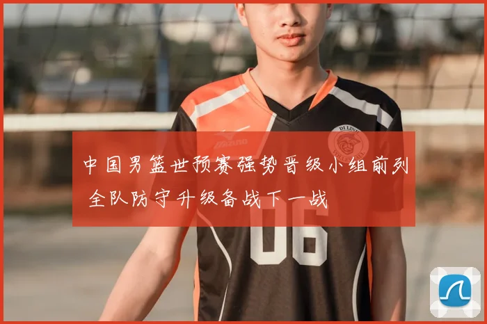 中国男篮世预赛强势晋级小组前列 全队防守升级备战下一战
