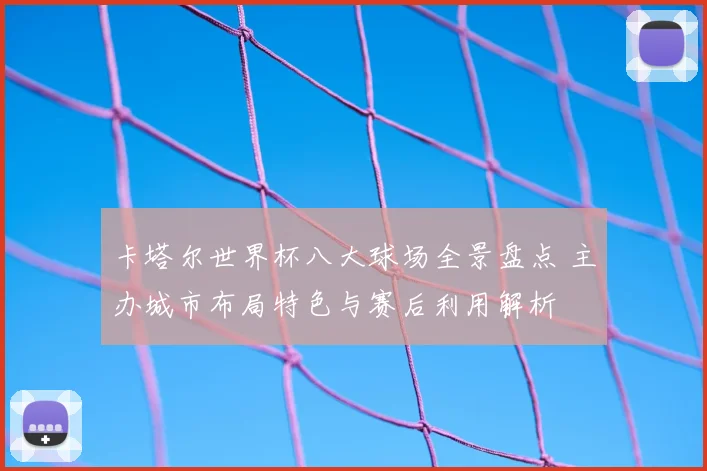 卡塔尔世界杯八大球场全景盘点 主办城市布局特色与赛后利用解析