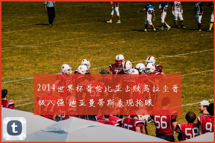 2014世界杯哥伦比亚击败乌拉圭晋级八强 迪亚曼蒂斯表现抢眼