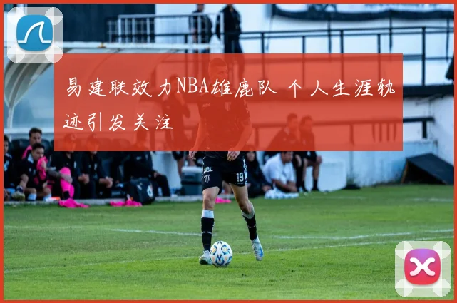 易建联效力NBA雄鹿队 个人生涯轨迹引发关注