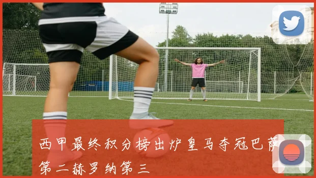 西甲最终积分榜出炉皇马夺冠巴萨第二赫罗纳第三