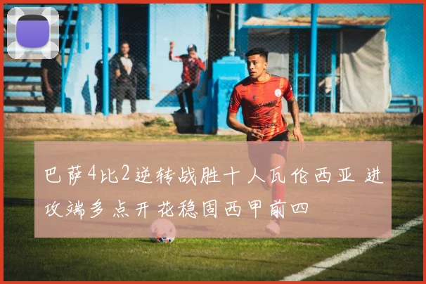 巴萨4比2逆转战胜十人瓦伦西亚 进攻端多点开花稳固西甲前四