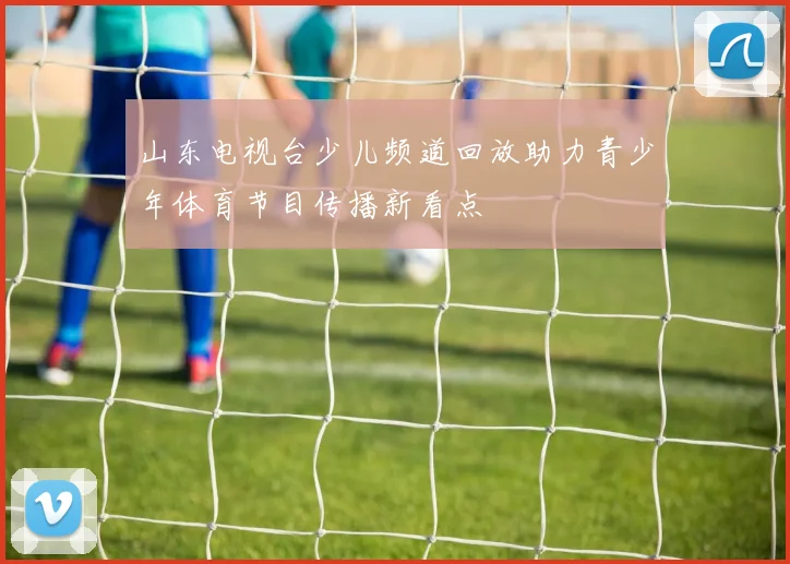 山东电视台少儿频道回放助力青少年体育节目传播新看点