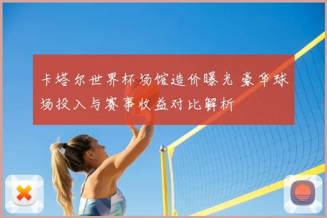 卡塔尔世界杯场馆造价曝光 豪华球场投入与赛事收益对比解析