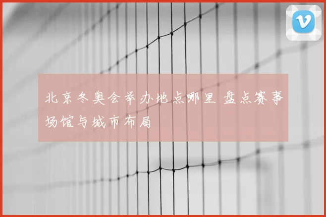 北京冬奥会举办地点哪里 盘点赛事场馆与城市布局