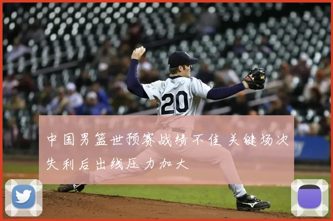 中国男篮世预赛战绩不佳 关键场次失利后出线压力加大