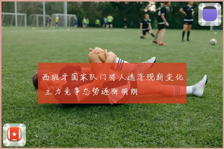 西班牙国家队门将人选浮现新变化 主力竞争态势逐渐明朗