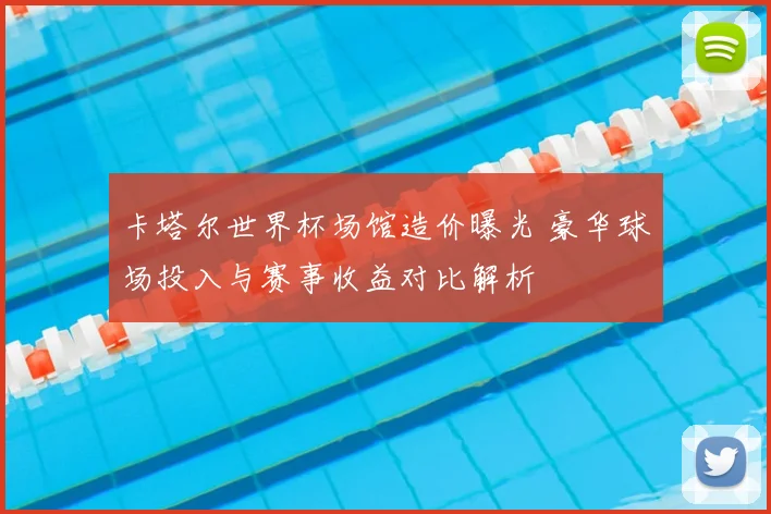 卡塔尔世界杯场馆造价曝光 豪华球场投入与赛事收益对比解析