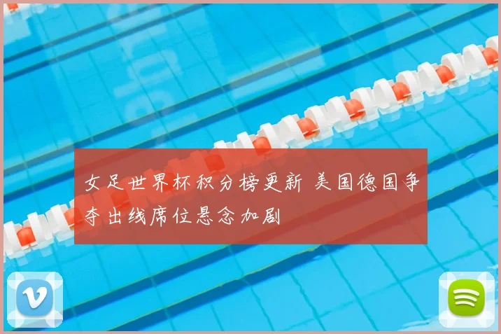 女足世界杯积分榜更新 美国德国争夺出线席位悬念加剧