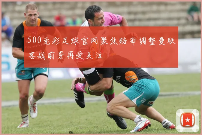 500竞彩足球官网聚焦赔率调整曼联客战前景再受关注