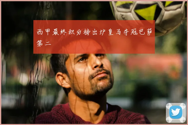 西甲最终积分榜出炉皇马夺冠巴萨第二