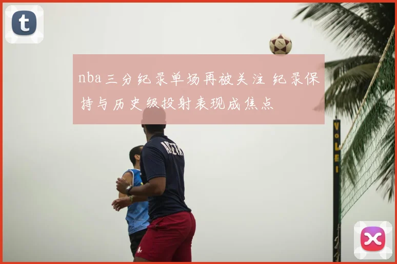 nba三分纪录单场再被关注 纪录保持与历史级投射表现成焦点
