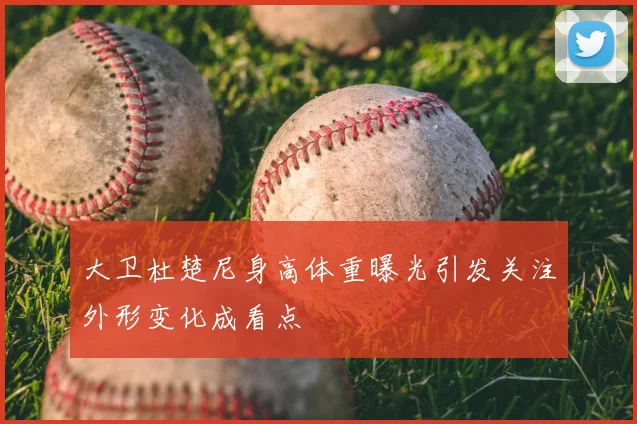 大卫杜楚尼身高体重曝光引发关注外形变化成看点