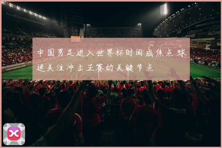 中国男足进入世界杯时间成焦点 球迷关注冲击正赛的关键节点