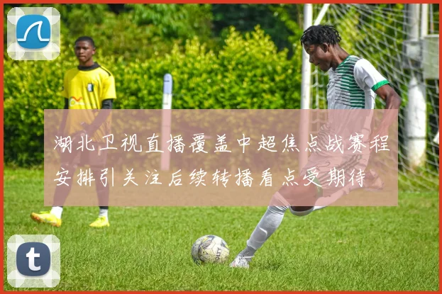 湖北卫视直播覆盖中超焦点战赛程安排引关注后续转播看点受期待