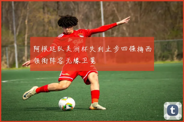阿根廷队美洲杯失利止步四强梅西领衔阵容无缘卫冕