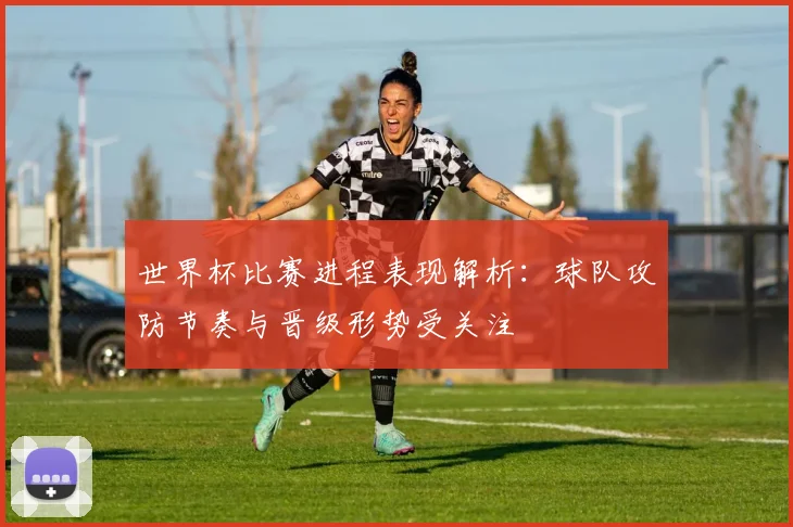 世界杯比赛进程表现解析：球队攻防节奏与晋级形势受关注