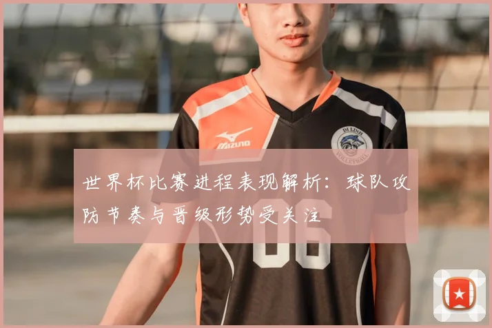 世界杯比赛进程表现解析：球队攻防节奏与晋级形势受关注
