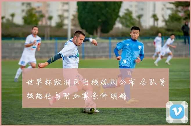 世界杯欧洲区出线规则公布 各队晋级路径与附加赛条件明确